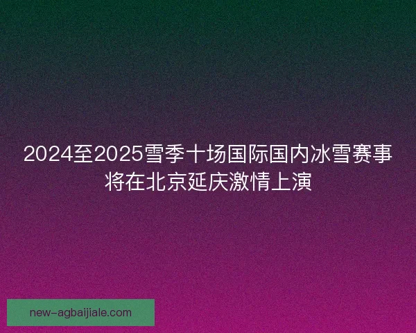 2024至2025雪季十场国际国内冰雪赛事将在北京延庆激情上演