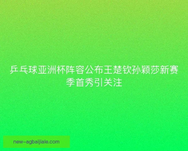 乒乓球亚洲杯阵容公布王楚钦孙颖莎新赛季首秀引关注